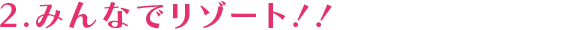 2.みんなでリゾート！！