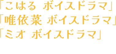 「こはる ボイスドラマ」「唯依菜 ボイスドラマ」「ミオ ボイスドラマ」の３本を収録！！