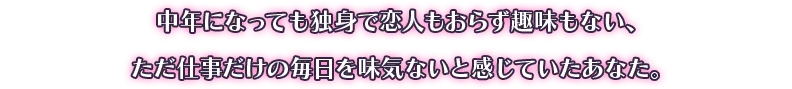 中年になっても独身で恋人もおらず趣味もない、ただ仕事だけの毎日を味気ないと感じていたあなた。