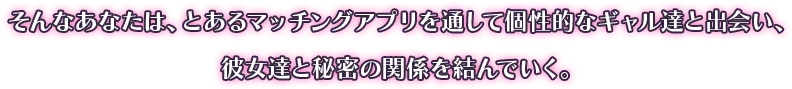 そんなあなたは、とあるマッチングアプリを通して個性的なギャル達と出会い、彼女達と秘密の関係を結んでいく。